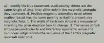 q7: Identify the true statement. A.All polarity chrons are the same length of time; they differ only in the magnetic strengths they represent. B. Positive magnetic anomalies occur where seafloor basalt has the same polarity as Earth's present-day magnetic field. C. The width of each rock stripe is a measure of how long the polar direction took to change. D. The series of rock stripes perpendicular to and bilaterally symmetric across the mid-ocean ridge records the sequence of the Earth's magnetic reversals over time.