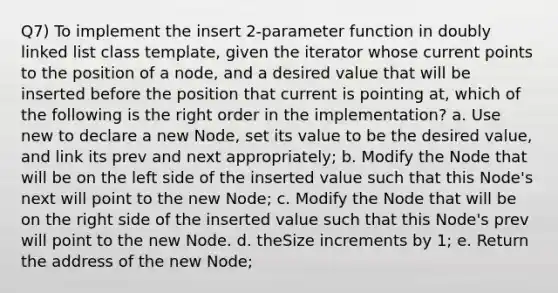 Q7) To implement the insert 2-parameter function in doubly linked list class template, given the iterator whose current points to the position of a node, and a desired value that will be inserted before the position that current is pointing at, which of the following is the right order in the implementation? a. Use new to declare a new Node, set its value to be the desired value, and link its prev and next appropriately; b. Modify the Node that will be on the left side of the inserted value such that this Node's next will point to the new Node; c. Modify the Node that will be on the right side of the inserted value such that this Node's prev will point to the new Node. d. theSize increments by 1; e. Return the address of the new Node;