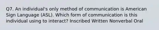 Q7. An individual's only method of communication is American Sign Language (ASL). Which form of communication is this individual using to interact? Inscribed Written Nonverbal Oral