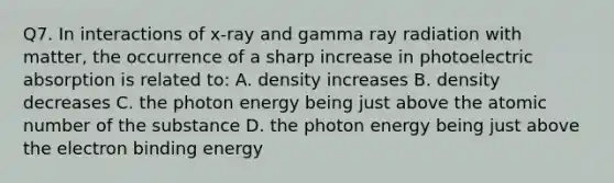 Q7. In interactions of x-ray and gamma ray radiation with matter, the occurrence of a sharp increase in photoelectric absorption is related to: A. density increases B. density decreases C. the photon energy being just above the atomic number of the substance D. the photon energy being just above the electron binding energy