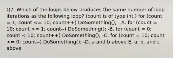 Q7. Which of the loops below produces the same number of loop iterations as the following loop? (count is of type int.) for (count = 1; count = 1; count--) DoSomething(); -B. for (count = 0; count = 0; count--) DoSomething(); -D. a and b above E. a, b, and c above