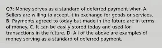 Q7: Money serves as a standard of deferred payment when A. Sellers are willing to accept it in exchange for goods or services. B. Payments agreed to today but made in the future are in terms of money. C. It can be easily stored today and used for transactions in the future. D. All of the above are examples of money serving as a standard of deferred payment.