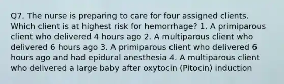 Q7. The nurse is preparing to care for four assigned clients. Which client is at highest risk for hemorrhage? 1. A primiparous client who delivered 4 hours ago 2. A multiparous client who delivered 6 hours ago 3. A primiparous client who delivered 6 hours ago and had epidural anesthesia 4. A multiparous client who delivered a large baby after oxytocin (Pitocin) induction