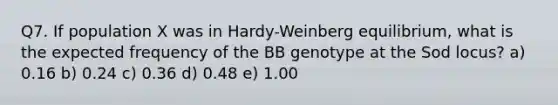 Q7. If population X was in Hardy-Weinberg equilibrium, what is the expected frequency of the BB genotype at the Sod locus? a) 0.16 b) 0.24 c) 0.36 d) 0.48 e) 1.00