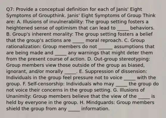 Q7: Provide a conceptual definition for each of Janis' Eight Symptoms of Groupthink. Janis' Eight Symptoms of Group Think are: A. Illusions of invulnerability: The group setting fosters a heightened sense of optimism that can lead to _____ behaviors. B. Group's inherent morality: The group setting fosters a belief that the group's actions are _____ moral reproach. C. Group rationalization: Group members do not ______ assumptions that are being made and _____ any warnings that might deter them from the present course of action. D. Out-group stereotyping: Group members view those outside of the group as biased, ignorant, and/or morally _____. E. Suppression of dissension: Individuals in the group feel pressure not to voice _____ with the group. F. Self-censorship: Individuals who may _____ the group do not voice their concerns in the group setting. G. Illusions of Unanimity: Group members believe that the view of the _____ is held by everyone in the group. H. Mindguards: Group members shield the group from any _____ information.