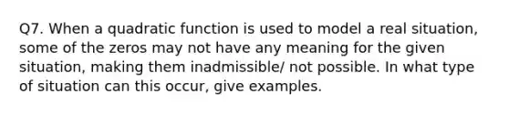 Q7. When a quadratic function is used to model a real situation, some of the zeros may not have any meaning for the given situation, making them inadmissible/ not possible. In what type of situation can this occur, give examples.