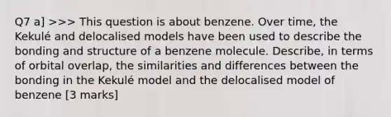 Q7 a] >>> This question is about benzene. Over time, the Kekulé and delocalised models have been used to describe the bonding and structure of a benzene molecule. Describe, in terms of orbital overlap, the similarities and differences between the bonding in the Kekulé model and the delocalised model of benzene [3 marks]