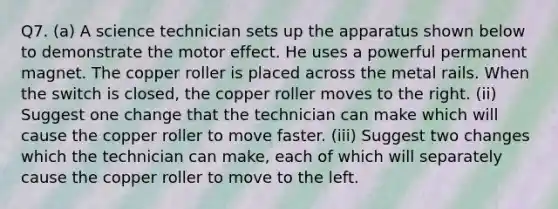 Q7. (a) A science technician sets up the apparatus shown below to demonstrate the motor effect. He uses a powerful permanent magnet. The copper roller is placed across the metal rails. When the switch is closed, the copper roller moves to the right. (ii) Suggest one change that the technician can make which will cause the copper roller to move faster. (iii) Suggest two changes which the technician can make, each of which will separately cause the copper roller to move to the left.