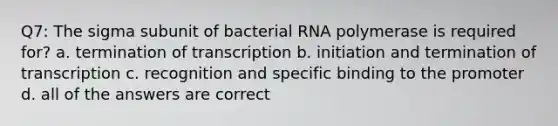 Q7: The sigma subunit of bacterial RNA polymerase is required for? a. termination of transcription b. initiation and termination of transcription c. recognition and specific binding to the promoter d. all of the answers are correct