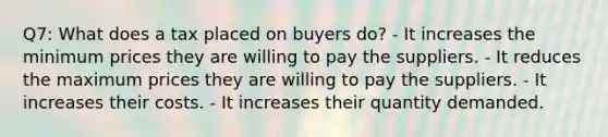 Q7: What does a tax placed on buyers do? - It increases the minimum prices they are willing to pay the suppliers. - It reduces the maximum prices they are willing to pay the suppliers. - It increases their costs. - It increases their quantity demanded.