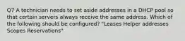 Q7 A technician needs to set aside addresses in a DHCP pool so that certain servers always receive the same address. Which of the following should be configured? "Leases Helper addresses Scopes Reservations"