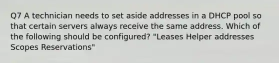 Q7 A technician needs to set aside addresses in a DHCP pool so that certain servers always receive the same address. Which of the following should be configured? "Leases Helper addresses Scopes Reservations"