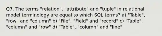 Q7. The terms "relation", "attribute" and "tuple" in relational model terminology are equal to which SQL terms? a) "Table", "row" and "column" b) "File", "Field" and "record" c) "Table", "column" and "row" d) "Table", "column" and "line"