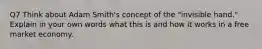 Q7 Think about Adam Smith's concept of the "invisible hand." Explain in your own words what this is and how it works in a free market economy.