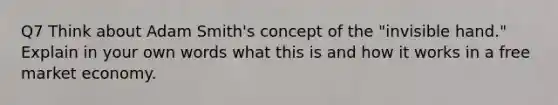 Q7 Think about Adam Smith's concept of the "invisible hand." Explain in your own words what this is and how it works in a free market economy.