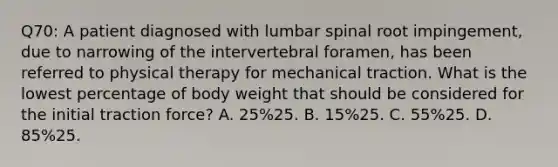 Q70: A patient diagnosed with lumbar spinal root impingement, due to narrowing of the intervertebral foramen, has been referred to physical therapy for mechanical traction. What is the lowest percentage of body weight that should be considered for the initial traction force? A. 25%25. B. 15%25. C. 55%25. D. 85%25.