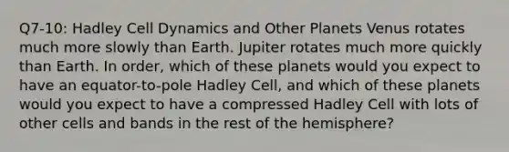 Q7-10: Hadley Cell Dynamics and Other Planets Venus rotates much more slowly than Earth. Jupiter rotates much more quickly than Earth. In order, which of these planets would you expect to have an equator-to-pole Hadley Cell, and which of these planets would you expect to have a compressed Hadley Cell with lots of other cells and bands in the rest of the hemisphere?