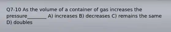 Q7-10 As the volume of a container of gas increases the pressure________ A) increases B) decreases C) remains the same D) doubles