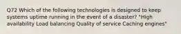 Q72 Which of the following technologies is designed to keep systems uptime running in the event of a disaster? "High availability Load balancing Quality of service Caching engines"