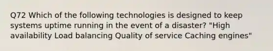 Q72 Which of the following technologies is designed to keep systems uptime running in the event of a disaster? "High availability Load balancing Quality of service Caching engines"