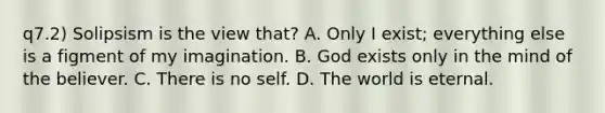 q7.2) Solipsism is the view that? A. Only I exist; everything else is a figment of my imagination. B. God exists only in the mind of the believer. C. There is no self. D. The world is eternal.