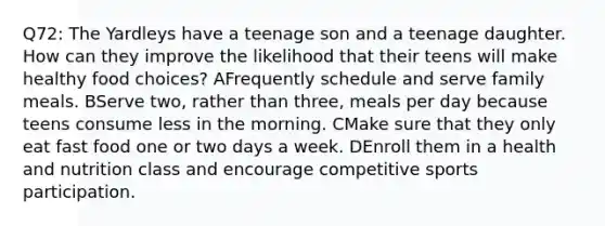 Q72: The Yardleys have a teenage son and a teenage daughter. How can they improve the likelihood that their teens will make healthy food choices? AFrequently schedule and serve family meals. BServe two, rather than three, meals per day because teens consume less in the morning. CMake sure that they only eat fast food one or two days a week. DEnroll them in a health and nutrition class and encourage competitive sports participation.