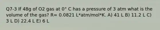 Q7-3 If 48g of O2 gas at 0° C has a pressure of 3 atm what is the volume of the gas? R= 0.0821 L*atm/mol*K. A) 41 L B) 11.2 L C) 3 L D) 22.4 L E) 6 L