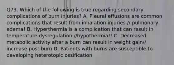 Q73. Which of the following is true regarding secondary complications of burn injuries? A. Pleural effusions are common complications that result from inhalation injuries // pulmonary edema! B. Hyperthermia is a complication that can result in temperature dysregulation //hypothermia!! C. Decreased metabolic activity after a burn can result in weight gain// increase post burn D. Patients with burns are susceptible to developing heterotopic ossification