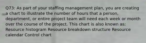 Q73: As part of your staffing management plan, you are creating a chart to illustrate the number of hours that a person, department, or entire project team will need each week or month over the course of the project. This chart is also known as: Resource histogram Resource breakdown structure Resource calendar Control chart