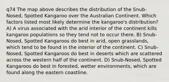 q74 The map above describes the distribution of the Snub-Nosed, Spotted Kangaroo over the Australian Continent. Which factors listed most likely determine the kangaroo's distribution? A) A virus associated with the arid interior of the continent kills kangaroo populations so they tend not to occur there. B) Snub-Nosed, Spotted Kangaroos do best in arid, open grasslands, which tend to be found in the interior of the continent. C) Snub-Nosed, Spotted Kangaroos do best in deserts which are scattered across the western half of the continent. D) Snub-Nosed, Spotted Kangaroos do best in forested, wetter environments, which are found along the eastern coastline.