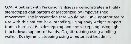 Q74; A patient with Parkinson's disease demonstrates a highly stereotyped gait pattern characterized by impoverished movement. The intervention that would be LEAST appropriate to use with this patient is: A. standing, using body weight support from a harness. B. sidestepping and cross stepping using light touch-down support of hands. C. gait training using a rolling walker. D. rhythmic stepping using a motorized treadmill.