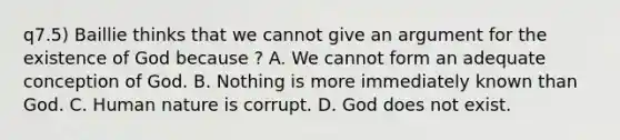 q7.5) Baillie thinks that we cannot give an argument for the existence of God because ? A. We cannot form an adequate conception of God. B. Nothing is more immediately known than God. C. Human nature is corrupt. D. God does not exist.