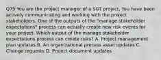 Q75 You are the project manager of a SGT project. You have been actively communicating and working with the project stakeholders. One of the outputs of the "manage stakeholder expectations" process can actually create new risk events for your project. Which output of the manage stakeholder expectations process can create risks? A. Project management plan updates B. An organizational process asset updates C. Change requests D. Project document updates