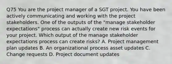 Q75 You are the project manager of a SGT project. You have been actively communicating and working with the project stakeholders. One of the outputs of the "manage stakeholder expectations" process can actually create new risk events for your project. Which output of the manage stakeholder expectations process can create risks? A. Project management plan updates B. An organizational process asset updates C. Change requests D. Project document updates