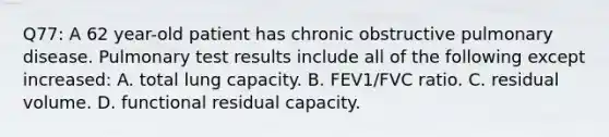 Q77: A 62 year-old patient has chronic obstructive pulmonary disease. Pulmonary test results include all of the following except increased: A. total lung capacity. B. FEV1/FVC ratio. C. residual volume. D. functional residual capacity.