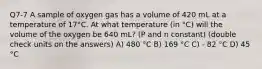 Q7-7 A sample of oxygen gas has a volume of 420 mL at a temperature of 17°C. At what temperature (in °C) will the volume of the oxygen be 640 mL? (P and n constant) (double check units on the answers) A) 480 °C B) 169 °C C) - 82 °C D) 45 °C