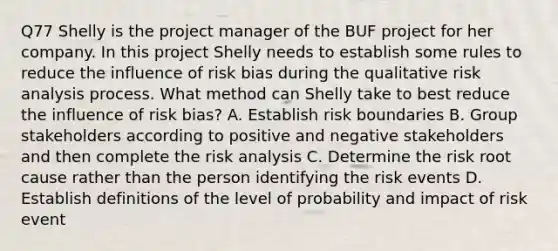 Q77 Shelly is the project manager of the BUF project for her company. In this project Shelly needs to establish some rules to reduce the influence of risk bias during the qualitative risk analysis process. What method can Shelly take to best reduce the influence of risk bias? A. Establish risk boundaries B. Group stakeholders according to positive and negative stakeholders and then complete the risk analysis C. Determine the risk root cause rather than the person identifying the risk events D. Establish definitions of the level of probability and impact of risk event