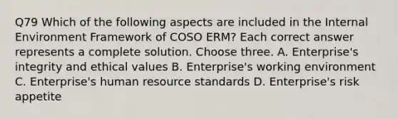 Q79 Which of the following aspects are included in the Internal Environment Framework of COSO ERM? Each correct answer represents a complete solution. Choose three. A. Enterprise's integrity and ethical values B. Enterprise's working environment C. Enterprise's human resource standards D. Enterprise's risk appetite