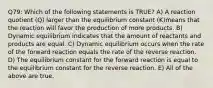 Q79: Which of the following statements is TRUE? A) A reaction quotient (Q) larger than the equilibrium constant (K)means that the reaction will favor the production of more products. B) Dynamic equilibrium indicates that the amount of reactants and products are equal. C) Dynamic equilibrium occurs when the rate of the forward reaction equals the rate of the reverse reaction. D) The equilibrium constant for the forward reaction is equal to the equilibrium constant for the reverse reaction. E) All of the above are true.