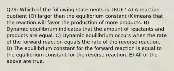 Q79: Which of the following statements is TRUE? A) A reaction quotient (Q) larger than the equilibrium constant (K)means that the reaction will favor the production of more products. B) Dynamic equilibrium indicates that the amount of reactants and products are equal. C) Dynamic equilibrium occurs when the rate of the forward reaction equals the rate of the reverse reaction. D) The equilibrium constant for the forward reaction is equal to the equilibrium constant for the reverse reaction. E) All of the above are true.