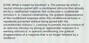 Q7Q9. What is meant by blocking? a. The process by which a neutral stimulus paired with a conditioned stimulus that already elicits a conditioned response fails to become a conditioned stimulus b. In classical conditioning, the gradual disappearance of the conditioned response when the conditioned stimulus is repeatedly presented without being paired with the unconditioned stimulus c. Learning to prevent the occurrence of an aversive stimulus by giving an appropriate response to a warning stimulus d. In operant conditioning, the gradual disappearance of a response that is no longer followed by a reinforcer