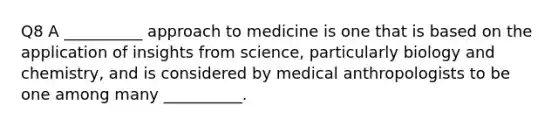 Q8 A __________ approach to medicine is one that is based on the application of insights from science, particularly biology and chemistry, and is considered by medical anthropologists to be one among many __________.