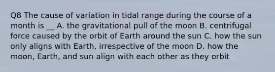 Q8 The cause of variation in tidal range during the course of a month is __ A. the gravitational pull of the moon B. centrifugal force caused by the orbit of Earth around the sun C. how the sun only aligns with Earth, irrespective of the moon D. how the moon, Earth, and sun align with each other as they orbit