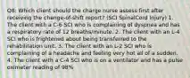 Q8: Which client should the charge nurse assess first after receiving the change-of-shift report? (SCI SpinalCord Injury) 1. The client with a C-6 SCI who is complaining of dyspnea and has a respiratory rate of 12 breaths/minute. 2. The client with an L-4 SCI who is frightened about being transferred to the rehabilitation unit. 3. The client with an L-2 SCI who is complaining of a headache and feeling very hot all of a sudden. 4. The client with a C-4 SCI who is on a ventilator and has a pulse oximeter reading of 98%