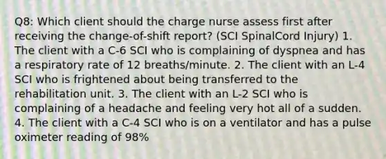 Q8: Which client should the charge nurse assess first after receiving the change-of-shift report? (SCI SpinalCord Injury) 1. The client with a C-6 SCI who is complaining of dyspnea and has a respiratory rate of 12 breaths/minute. 2. The client with an L-4 SCI who is frightened about being transferred to the rehabilitation unit. 3. The client with an L-2 SCI who is complaining of a headache and feeling very hot all of a sudden. 4. The client with a C-4 SCI who is on a ventilator and has a pulse oximeter reading of 98%