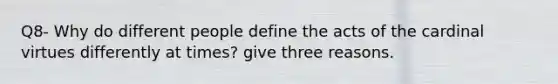 Q8- Why do different people define the acts of the cardinal virtues differently at times? give three reasons.