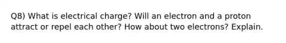 Q8) What is electrical charge? Will an electron and a proton attract or repel each other? How about two electrons? Explain.