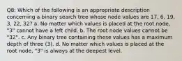 Q8: Which of the following is an appropriate description concerning a binary search tree whose node values are 17, 6, 19, 3, 22, 32? a. No matter which values is placed at the root node, "3" cannot have a left child. b. The root node values cannot be "32". c. Any binary tree containing these values has a maximum depth of three (3). d. No matter which values is placed at the root node, "3" is always at the deepest level.