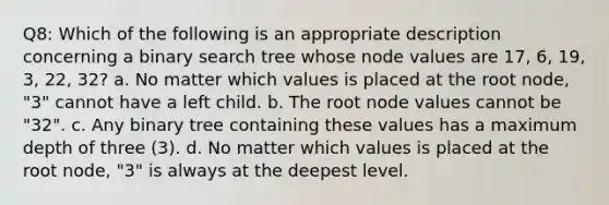 Q8: Which of the following is an appropriate description concerning a binary search tree whose node values are 17, 6, 19, 3, 22, 32? a. No matter which values is placed at the root node, "3" cannot have a left child. b. The root node values cannot be "32". c. Any binary tree containing these values has a maximum depth of three (3). d. No matter which values is placed at the root node, "3" is always at the deepest level.