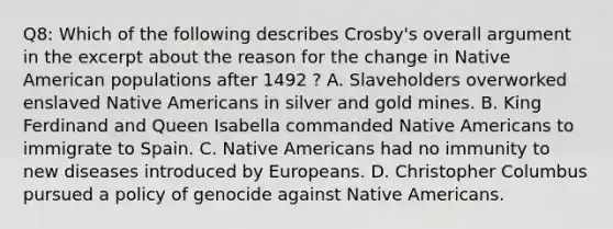 Q8: Which of the following describes Crosby's overall argument in the excerpt about the reason for the change in Native American populations after 1492 ? A. Slaveholders overworked enslaved Native Americans in silver and gold mines. B. King Ferdinand and Queen Isabella commanded Native Americans to immigrate to Spain. C. Native Americans had no immunity to new diseases introduced by Europeans. D. Christopher Columbus pursued a policy of genocide against Native Americans.